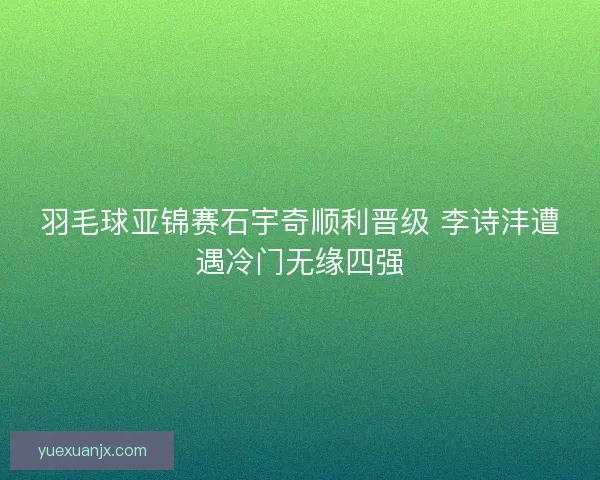 羽毛球亚锦赛石宇奇顺利晋级 李诗沣遭遇冷门无缘四强