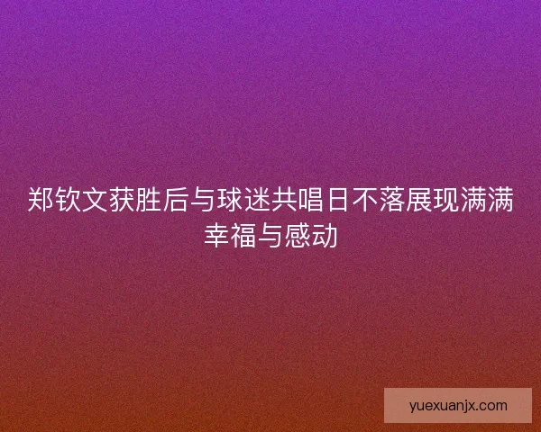 郑钦文获胜后与球迷共唱日不落展现满满幸福与感动