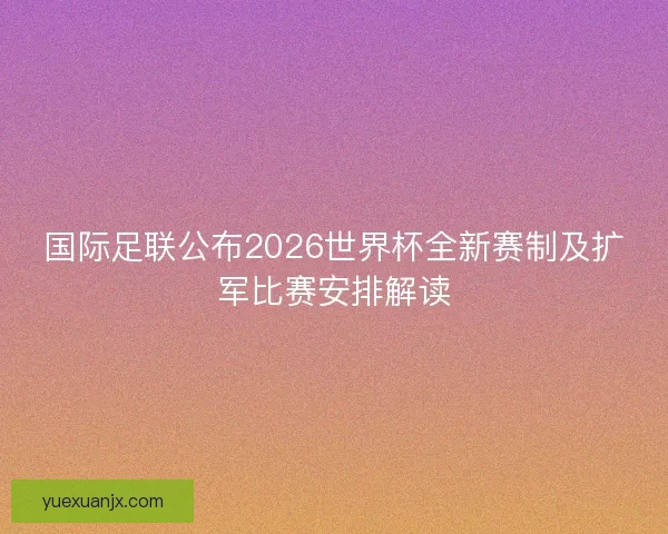 国际足联公布2026世界杯全新赛制及扩军比赛安排解读
