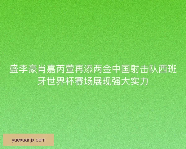 盛李豪肖嘉芮萱再添两金中国射击队西班牙世界杯赛场展现强大实力